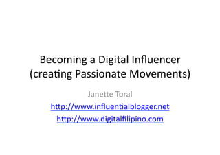 Becoming	
  a	
  Digital	
  Inﬂuencer	
  	
  
(crea3ng	
  Passionate	
  Movements)	
  
              Jane:e	
  Toral	
  
      h:p://www.inﬂuen3alblogger.net	
  
       h:p://www.digitalﬁlipino.com	
  
 