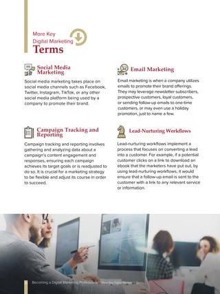 Social media marketing takes place on
social media channels such as Facebook,
Twitter, Instagram, TikTok, or any other
social media platform being used by a
company to promote their brand.
Social Media
Marketing
Email marketing is when a company utilizes
emails to promote their brand offerings.
They may leverage newsletter subscribers,
prospective customers, loyal customers,
or sending follow-up emails to one-time
customers, or may even use a holiday
promotion, just to name a few.
Email Marketing
Terms
More Key
Digital Marketing
Lead-nurturing workflows implement a
process that focuses on converting a lead
into a customer. For example, if a potential
customer clicks on a link to download an
ebook that the marketers have put out, by
using lead-nurturing workflows, it would
ensure that a follow-up email is sent to the
customer with a link to any relevant service
or information.
Lead-Nurturing Workflows
Campaign tracking and reporting involves
gathering and analyzing data about a
campaign’s content engagement and
responses, ensuring each campaign
achieves its target goals or is readjusted to
do so. It is crucial for a marketing strategy
to be flexible and adjust its course in order
to succeed.
Campaign Tracking and
Reporting
10 Becoming a Digital Marketing Professional | More Key Digital Marketing Terms
 