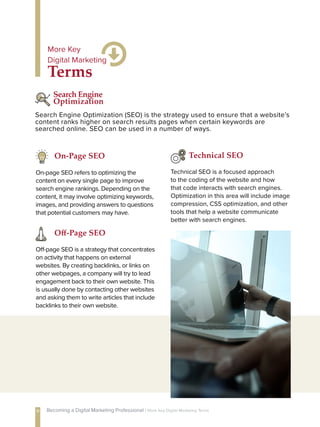 Technical SEO is a focused approach
to the coding of the website and how
that code interacts with search engines.
Optimization in this area will include image
compression, CSS optimization, and other
tools that help a website communicate
better with search engines.
Technical SEO
Search Engine Optimization (SEO) is the strategy used to ensure that a website’s
content ranks higher on search results pages when certain keywords are
searched online. SEO can be used in a number of ways.
Search Engine
Optimization
Off-page SEO is a strategy that concentrates
on activity that happens on external
websites. By creating backlinks, or links on
other webpages, a company will try to lead
engagement back to their own website. This
is usually done by contacting other websites
and asking them to write articles that include
backlinks to their own website.
Off-Page SEO
On-page SEO refers to optimizing the
content on every single page to improve
search engine rankings. Depending on the
content, it may involve optimizing keywords,
images, and providing answers to questions
that potential customers may have.
On-Page SEO
Terms
More Key
Digital Marketing
11 Becoming a Digital Marketing Professional | More Key Digital Marketing Terms
 