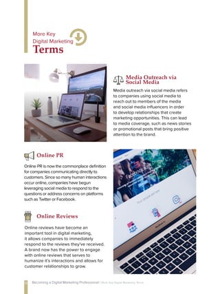 Media outreach via social media refers
to companies using social media to
reach out to members of the media
and social media influencers in order
to develop relationships that create
marketing opportunities. This can lead
to media coverage, such as news stories
or promotional posts that bring positive
attention to the brand.
Media Outreach via
Social Media
Online PR is now the commonplace definition
for companies communicating directly to
customers. Since so many human interactions
occur online, companies have begun
leveraging social media to respond to the
questions or address concerns on platforms
such as Twitter or Facebook.
Online PR
Online Reviews
Online reviews have become an
important tool in digital marketing,
it allows companies to immediately
respond to the reviews they’ve received.
A brand now has the power to engage
with online reviews that serves to
humanize it’s interactions and allows for
customer relationships to grow.
Terms
More Key
Digital Marketing
13 Becoming a Digital Marketing Professional | More Key Digital Marketing Terms
 