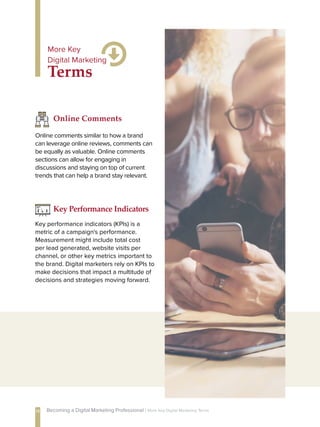 Online comments similar to how a brand
can leverage online reviews, comments can
be equally as valuable. Online comments
sections can allow for engaging in
discussions and staying on top of current
trends that can help a brand stay relevant.
Online Comments
Key performance indicators (KPIs) is a
metric of a campaign's performance.
Measurement might include total cost
per lead generated, website visits per
channel, or other key metrics important to
the brand. Digital marketers rely on KPIs to
make decisions that impact a multitude of
decisions and strategies moving forward.
Key Performance Indicators
Terms
More Key
Digital Marketing
14 Becoming a Digital Marketing Professional | More Key Digital Marketing Terms
 