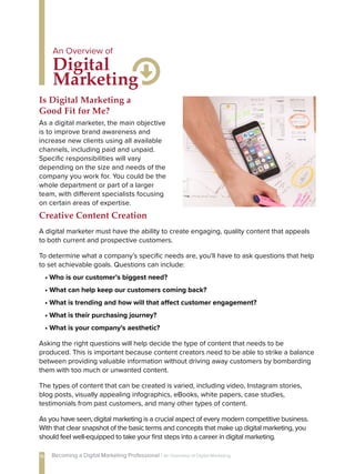 As a digital marketer, the main objective
is to improve brand awareness and
increase new clients using all available
channels, including paid and unpaid.
Specific responsibilities will vary
depending on the size and needs of the
company you work for. You could be the
whole department or part of a larger
team, with different specialists focusing
on certain areas of expertise.
Is Digital Marketing a
Good Fit for Me?
A digital marketer must have the ability to create engaging, quality content that appeals
to both current and prospective customers.
To determine what a company’s specific needs are, you'll have to ask questions that help
to set achievable goals. Questions can include:
• Who is our customer’s biggest need?
• What can help keep our customers coming back?
• What is trending and how will that affect customer engagement?
• What is their purchasing journey?
• What is your company’s aesthetic?
Asking the right questions will help decide the type of content that needs to be
produced. This is important because content creators need to be able to strike a balance
between providing valuable information without driving away customers by bombarding
them with too much or unwanted content.
The types of content that can be created is varied, including video, Instagram stories,
blog posts, visually appealing infographics, eBooks, white papers, case studies,
testimonials from past customers, and many other types of content.
As you have seen, digital marketing is a crucial aspect of every modern competitive business.
With that clear snapshot of the basic terms and concepts that make up digital marketing, you
should feel well-equipped to take your first steps into a career in digital marketing.
Creative Content Creation
Digital
Marketing
An Overview of
16 Becoming a Digital Marketing Professional | An Overview of Digital Marketing
 