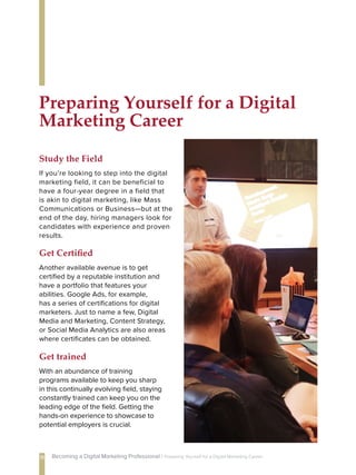 If you’re looking to step into the digital
marketing field, it can be beneficial to
have a four-year degree in a field that
is akin to digital marketing, like Mass
Communications or Business—but at the
end of the day, hiring managers look for
candidates with experience and proven
results.
Study the Field
With an abundance of training
programs available to keep you sharp
in this continually evolving field, staying
constantly trained can keep you on the
leading edge of the field. Getting the
hands-on experience to showcase to
potential employers is crucial.
Get trained
Another available avenue is to get
certified by a reputable institution and
have a portfolio that features your
abilities. Google Ads, for example,
has a series of certifications for digital
marketers. Just to name a few, Digital
Media and Marketing, Content Strategy,
or Social Media Analytics are also areas
where certificates can be obtained.
Get Certified
Preparing Yourself for a Digital
Marketing Career
18 Becoming a Digital Marketing Professional | Preparing Yourself 
for a Digital Marketing Career
 