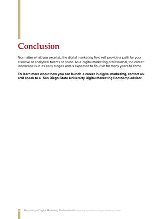 Conclusion
No matter what you excel at, the digital marketing field will provide a path for your
creative or analytical talents to shine. As a digital marketing professional, the career
landscape is in its early stages and is expected to flourish for many years to come.
To learn more about how you can launch a career in digital marketing, contact us
and speak to a San Diego State University Digital Marketing Bootcamp advisor.
20 Becoming a Digital Marketing Professional | Preparing Yourself 
for a Digital Marketing Career
 