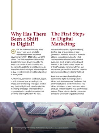 For the first time in history, more
money was spent on digital
advertising than on traditional
advertising in 2019—$129 billion vs. $109
billion. This shift away from traditional to
digital marketing is driven in part by the
lower cost barrier: it is much easier and
far more affordable for a small business to
invest in customized digital advertising than
to buy even the smallest traditional print ad
in a magazine.
Furthermore, companies can tweak, adjust,
or shift ads over time according to the
impact they are having. This is just another
way that the digital shift has changed the
marketing landscape and created new
opportunities for people to express their
creativity and insight within the field.
In both traditional and digital marketing,
the first step of a campaign is lead
generation. How this works is: a marketer
obtains contact information for what
has been determined to be a potential
customer, client, or someone with past
interest in the product—also known as
a “lead.” A digital marketer will then use
information, promotional materials, or other
communication to advertise to that lead.
Another advantage of switching from
traditional to digital marketing is that it
allows businesses to create databases that
electronically store client information. This
allows a business to alert customers about
products and services that may be of interest
to them. These lists can also be customized
to reach a specifically targeted audience.
Why Has There
Been a Shift
to Digital?
The First Steps
in Digital
Marketing
5 Becoming a Digital Marketing Professional | Why Has There Been a Shift to Digital?
 