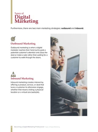 Furthermore, there are two main marketing strategies: outbound and inbound.
Digital
Marketing
Types of
Outbound marketing is when a digital
marketer reaches their hand out to grab a
potential customer’s attention and close the
deal or make a sale rather than waiting for a
customer to walk through the doors.
Outbound Marketing
Inbound marketing creates interest by
offering a product, service, or deal that
lures a customer to otherwise engage,
whether that means visiting a physical
location or a virtual one (website).
Inbound Marketing
8 Becoming a Digital Marketing Professional | Types of Digital Marketing
 