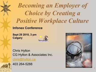 Becoming an Employer of
     Choice by Creating a
  Positive Workplace Culture
Infonex Conference

Sept 29 2010, 3 pm
Calgary



Chris Hylton
CG Hylton & Associates Inc.
chris@hylton.ca
403 264-5288
                               1
 