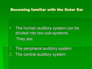 Becoming familiar with the Outer Ear




   The human auditory system can be
    divided into two sub-systems.
    They are:

1. The peripheral auditory system
2. The central auditory system
 