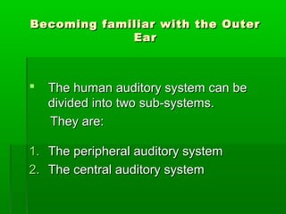 Becoming familiar with the OuterBecoming familiar with the Outer
EarEar
 The human auditory system can beThe human auditory system can be
divided into two sub-systems.divided into two sub-systems.
They are:They are:
1.1. The peripheral auditory systemThe peripheral auditory system
2.2. The central auditory systemThe central auditory system
 