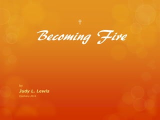 †
Becoming Fire
by
Judy L. Lewis
Epiphany 2014
 