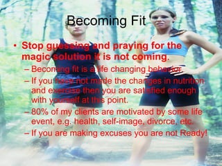 Becoming Fit Stop guessing and praying for the magic solution it is not coming . Becoming fit is a life changing behavior. If you have not made the changes in nutrition and exercise then you are satisfied enough with yourself at this point. 80% of my clients are motivated by some life event, e.g. health, self-image, divorce, etc. If you are making excuses you are not Ready! 