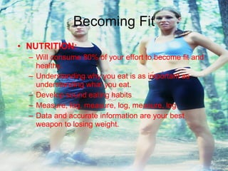 Becoming Fit NUTRITION: Will consume 80% of your effort to become fit and healthy. Understanding why you eat is as important as understanding what you eat. Develop sound eating habits Measure, log, measure, log, measure, log.  Data and accurate information are your best weapon to losing weight. 