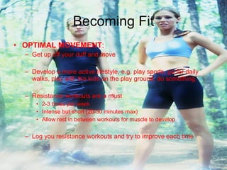 Becoming Fit OPTIMAL MOVEMENT : Get up off your duff and move Develop a more active lifestyle, e.g. play sports, go for daily walks, play with the kids on the play ground, do something. Resistance workouts are a must 2-3 times per week Intense but short (20-30 minutes max) Allow rest in between workouts for muscle to develop Log you resistance workouts and try to improve each time 