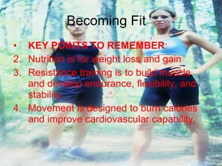 Becoming Fit KEY POINTS TO REMEMBER : Nutrition is for weight loss and gain Resistance training is to build muscle and develop endurance, flexibility, and stability. Movement is designed to burn calories and improve cardiovascular capability. 