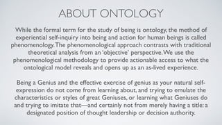 ABOUT ONTOLOGY
While the formal term for the study of being is ontology, the method of
experiential self-inquiry into being and action for human beings is called
phenomenology.The phenomenological approach contrasts with traditional
theoretical analysis from an ‘objective’ perspective.We use the
phenomenological methodology to provide actionable access to what the
ontological model reveals and opens up as an as-lived experience.
Being a Genius and the effective exercise of genius as your natural self-
expression do not come from learning about, and trying to emulate the
characteristics or styles of great Geniuses, or learning what Geniuses do
and trying to imitate that—and certainly not from merely having a title: a
designated position of thought leadership or decision authority.
 