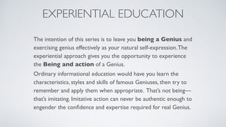 EXPERIENTIAL EDUCATION
The intention of this series is to leave you being a Genius and
exercising genius effectively as your natural self-expression.The
experiential approach gives you the opportunity to experience
the Being and action of a Genius.
Ordinary informational education would have you learn the
characteristics, styles and skills of famous Geniuses, then try to
remember and apply them when appropriate. That’s not being—
that’s imitating. Imitative action can never be authentic enough to
engender the conﬁdence and expertise required for real Genius.
 