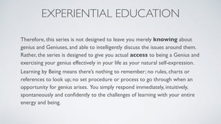 EXPERIENTIAL EDUCATION
Therefore, this series is not designed to leave you merely knowing about
genius and Geniuses, and able to intelligently discuss the issues around them.
Rather, the series is designed to give you actual access to being a Genius and
exercising your genius effectively in your life as your natural self-expression.
Learning by Being means there’s nothing to remember; no rules, charts or
references to look up; no set procedure or process to go through when an
opportunity for genius arises. You simply respond immediately, intuitively,
spontaneously and conﬁdently to the challenges of learning with your entire
energy and being.
 