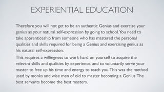 EXPERIENTIAL EDUCATION
Therefore you will not get to be an authentic Genius and exercise your
genius as your natural self-expression by going to school.You need to
take apprenticeship from someone who has mastered the personal
qualities and skills required for being a Genius and exercising genius as
his natural self-expression.
This requires a willingness to work hard on yourself to acquire the
relevant skills and qualities by experience, and to voluntarily serve your
master to free up his time and energy to teach you.This was the method
used by monks and wise men of old to master becoming a Genius.The
best servants become the best masters.
 