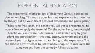 EXPERIENTIAL EDUCATION
The experiential methodology of Becoming Genius is based on
phenomenology.This means your learning experience is driven not
by theory, but by your direct personal experience and participation.
There is no free lunch; the beneﬁt you will get is proportional to
your effort to apply the material. On the other hand, the potential
beneﬁt you can realize is determined and limited only by your
effort and participation—the time, energy, commitment and the
value of your background—that you bring to the experience.You
can choose now whether to just window-shop, or to maximize the
value you get from the series by full participation.
 