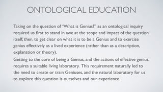 Taking on the question of “What is Genius?” as an ontological inquiry
required us ﬁrst to stand in awe at the scope and impact of the question
itself; then, to get clear on what it is to be a Genius and to exercise
genius effectively as a lived experience (rather than as a description,
explanation or theory).
Getting to the core of being a Genius, and the actions of effective genius,
requires a suitable living laboratory. This requirement naturally led to
the need to create or train Geniuses, and the natural laboratory for us
to explore this question is ourselves and our experience.
ONTOLOGICAL EDUCATION
 