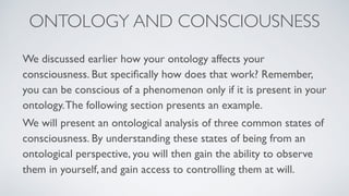 We discussed earlier how your ontology affects your
consciousness. But speciﬁcally how does that work? Remember,
you can be conscious of a phenomenon only if it is present in your
ontology.The following section presents an example.
We will present an ontological analysis of three common states of
consciousness. By understanding these states of being from an
ontological perspective, you will then gain the ability to observe
them in yourself, and gain access to controlling them at will.
ONTOLOGY AND CONSCIOUSNESS
 