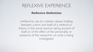 REFLEXIVE EXPERIENCE
Reﬂexive Deﬁnition
re•ﬂex•ive, adj. of a relation always holding
between a term and itself; of a method or
theory in the social sciences taking account of
itself, or of the effect of the personality or
presence of the researcher on what is being
investigated.
 