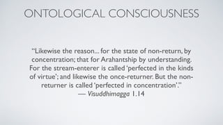 “Likewise the reason... for the state of non-return, by
concentration; that for Arahantship by understanding.
For the stream-enterer is called ‘perfected in the kinds
of virtue’; and likewise the once-returner. But the non-
returner is called ‘perfected in concentration’.” 
— Visuddhimagga 1.14
ONTOLOGICAL CONSCIOUSNESS
 