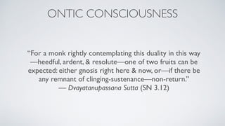 “For a monk rightly contemplating this duality in this way
—heedful, ardent, & resolute—one of two fruits can be
expected: either gnosis right here & now, or—if there be
any remnant of clinging-sustenance—non-return.” 
— Dvayatanupassana Sutta (SN 3.12)
ONTIC CONSCIOUSNESS
 