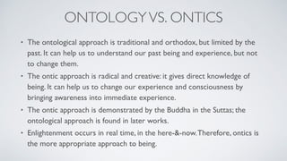 • The ontological approach is traditional and orthodox, but limited by the
past. It can help us to understand our past being and experience, but not
to change them.
• The ontic approach is radical and creative: it gives direct knowledge of
being. It can help us to change our experience and consciousness by
bringing awareness into immediate experience.
• The ontic approach is demonstrated by the Buddha in the Suttas; the
ontological approach is found in later works.
• Enlightenment occurs in real time, in the here-&-now.Therefore, ontics is
the more appropriate approach to being.
ONTOLOGYVS. ONTICS
 