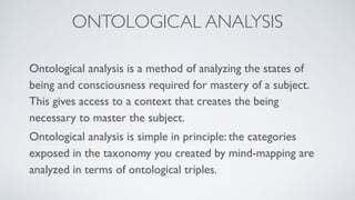 ONTOLOGICAL ANALYSIS
Ontological analysis is a method of analyzing the states of
being and consciousness required for mastery of a subject.
This gives access to a context that creates the being
necessary to master the subject.
Ontological analysis is simple in principle: the categories
exposed in the taxonomy you created by mind-mapping are
analyzed in terms of ontological triples.
 