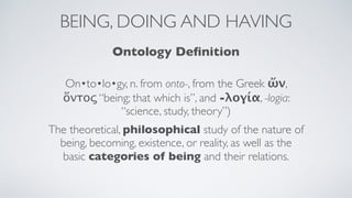 BEING, DOING AND HAVING
Ontology Deﬁnition
On•to•lo•gy, n. from onto-, from the Greek ὤν,
ὄντος “being; that which is”, and -λογία, -logia:
“science, study, theory”)
The theoretical, philosophical study of the nature of
being, becoming, existence, or reality, as well as the
basic categories of being and their relations.
 