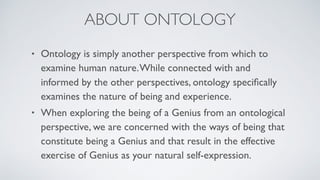 ABOUT ONTOLOGY
• Ontology is simply another perspective from which to
examine human nature.While connected with and
informed by the other perspectives, ontology speciﬁcally
examines the nature of being and experience.
• When exploring the being of a Genius from an ontological
perspective, we are concerned with the ways of being that
constitute being a Genius and that result in the effective
exercise of Genius as your natural self-expression.
 