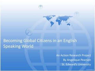 Becoming Global Citizens in an English Speaking World An Action Research Project  By Angelique Pearson St. Edward’s University 