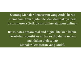 Seorang Manajer Pemasaran yang Andal harus
memahami tren digital life, dan dampaknya bagi
bisnis mereka (baik bisnis offline ataupun online).
Batas-batas antara real and digital life kian kabur.
Perubahan signifikan ini harus dipahami secara
mendalam oleh setiap
Manajer Pemasaran yang Andal.