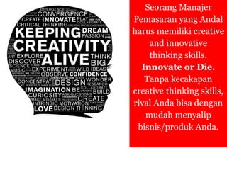 Seorang Manajer
Pemasaran yang Andal
harus memiliki creative
and innovative
thinking skills.
Innovate or Die.
Tanpa kecakapan
creative thinking skills,
rival Anda bisa dengan
mudah menyalip
bisnis/produk Anda.