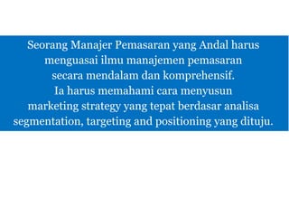 Seorang Manajer Pemasaran yang Andal harus
menguasai ilmu manajemen pemasaran
secara mendalam dan komprehensif.
Ia harus memahami cara menyusun
marketing strategy yang tepat berdasar analisa
segmentation, targeting and positioning yang dituju.