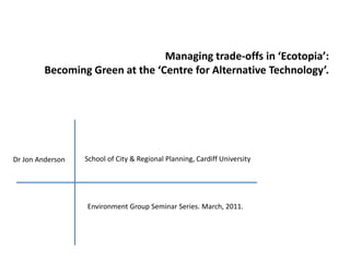Managing trade-offs in ‘Ecotopia’:  Becoming Green at the ‘Centre for Alternative Technology’.  School of City & Regional Planning, Cardiff University Dr Jon Anderson Environment Group Seminar Series. March, 2011.  