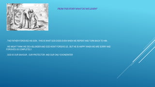 . THE FATHER FORGIVED HIS SON , THIS IS WHAT GOD DOES EVEN WHEN WE REPENTAND TURN BACK TO HIM .
. WE MIGHT THINK WE DID A BLUNDER AND GOD WONT FORGIVE US , BUT HE IS HAPPY WHEN WE ARE SORRY AND
FORGIVES US COMPLETELY.
. GOD IS OUR SAVIOUR , OUR PROTECTOR AND OUR ONLY EXONERATER
FROMTHISSTORYWHATDOWELEARN?
 