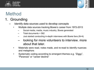 Method
1. Grounding
– Identify data sources used to develop concepts
• Multiple data sources tracking Bowie’s career from 1972-2013
– Social media, media, music industry, Bowie generated
– Total documents = 562
– Just started conducting in-depth interviews with Bowie fans (N=4)
– looking for more volunteers to interview. more
about that later.
• Materials were read, notes made, and re-read to identify nuances
and metaphors
• Systematic coding according to emergent themes e.g. “Ziggy”,
“Paranoia” or “career decline”
12
 