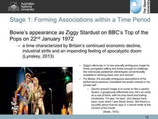 Stage 1: Forming Associations within a Time Period
Bowie’s appearance as Ziggy Stardust on BBC’s Top of the
Pops on 22nd January 1972
– a time characterized by Britain’s continued economic decline,
industrial strife and an impending feeling of apocalyptic doom
(Lynskey, 2013)
15
– Ziggy’s allure lay in “a new sexually ambiguous image for
those youngsters willing and brave enough to challenge
the notoriously pedestrian stereotypes conventionally
available to working-class men and women”.
– For Bowie, the sexually ambiguous associations of his
performance persona, translated into public interest in his
private self.
– David’s present image is to come on like a swishy
Queen, a gorgeously effeminate boy. He’s as camp
as a row of tents, with his limp hand and trolling
vocabulary. ‘I’m gay,’ he says, ‘and always have
been, even when I was David Jones.’ But there’s a
sly jollity about how he says it, a secret smile at the
corners of his mouth.
(Watts, 1972)
 