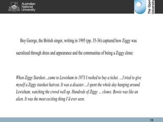 BoyGeorge, the British singer, writing in 1995 (pp. 35-36) captured how Ziggywas
sacralized through dress and appearance and the communitas of being a Ziggyclone:
When Ziggy Stardust…came to Lewisham in 1973 I rushed to buy a ticket. …I tried to give
myself a Ziggy stardust haircut. It was a disaster….I spent the whole day hanging around
Lewisham, watching the crowd well up. Hundreds of Ziggy … clones. Bowie was like an
alien. It was the most exciting thing I’d ever seen.
18
 