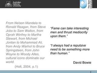 From Nelson Mandela to
Ronald Reagan, from Steve
Jobs to Sam Walton, from
Oprah Winfrey to Martha
Stewart, from Michael
Jordan to Muhammad Ali,
from Andy Warhol to Bruce
Springsteen, from John
Wayne to Woody Allen,
cultural icons dominate our
world.
(Holt, 2004, p.1)
“Fame can take interesting
men and thrust mediocrity
upon them.”
“I always had a repulsive
need to be something more
than human.”
David Bowie
2
 