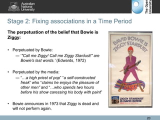 Stage 2: Fixing associations in a Time Period
20
The perpetuation of the belief that Bowie is
Ziggy:
• Perpetuated by Bowie:
― ‘"Call me Ziggy! Call me Ziggy Stardust!" are
Bowie's last words.’ (Edwards, 1972)
• Perpetuated by the media:
― “…a high priest of pop” “a self-constructed
freak” who “claims he enjoys the pleasure of
other men” and “…who spends two hours
before his show caressing his body with paint”
• Bowie announces in 1973 that Ziggy is dead and
will not perform again.
 