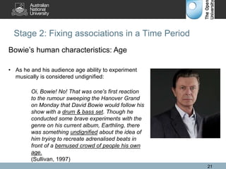 Stage 2: Fixing associations in a Time Period
21
Bowie’s human characteristics: Age
• As he and his audience age ability to experiment
musically is considered undignified:
Oi, Bowie! No! That was one's first reaction
to the rumour sweeping the Hanover Grand
on Monday that David Bowie would follow his
show with a drum & bass set. Though he
conducted some brave experiments with the
genre on his current album, Earthling, there
was something undignified about the idea of
him trying to recreate adrenalised beats in
front of a bemused crowd of people his own
age.
(Sullivan, 1997)
 
