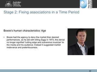 Stage 2: Fixing associations in a Time Period
22
Bowie’s human characteristics: Age
• Bowie had the agency to deny the market their desired
performances, as he did with killing Ziggy in 1973, this denial
no longer signified 'cutting edge and subversive musician' to
the media and his audience. Instead it suggested market
irrelevance and pretentiousness.
 