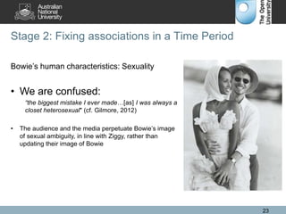 Stage 2: Fixing associations in a Time Period
23
Bowie’s human characteristics: Sexuality
• We are confused:
“the biggest mistake I ever made…[as] I was always a
closet heterosexual" (cf. Gilmore, 2012)
• The audience and the media perpetuate Bowie’s image
of sexual ambiguity, in line with Ziggy, rather than
updating their image of Bowie
 