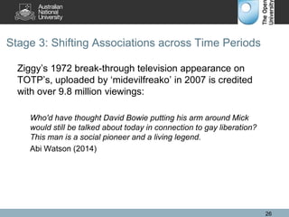 Stage 3: Shifting Associations across Time Periods
Ziggy’s 1972 break-through television appearance on
TOTP’s, uploaded by ‘midevilfreako’ in 2007 is credited
with over 9.8 million viewings:
Who'd have thought David Bowie putting his arm around Mick
would still be talked about today in connection to gay liberation?
This man is a social pioneer and a living legend.
Abi Watson (2014)
26
 
