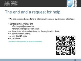 The end and a request for help
30
• We are seeking Bowie fans to interview in person, by skype or telephone.
• Contact either Andrew or I
•Toni.eagar@anu.edu.au
•andrew.lindridge@open.ac.uk
• or there is an information sheet on the registration desk.
• or come and talk to me.
• or use this QR code
• or click here
https://anu.co1.qualtrics.com/SE/?SID=SV_2rf4WcY8BukDbDL
 