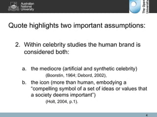 Quote highlights two important assumptions:
2. Within celebrity studies the human brand is
considered both:
a. the mediocre (artificial and synthetic celebrity)
(Boorstin, 1964; Debord, 2002),
b. the icon (more than human, embodying a
“compelling symbol of a set of ideas or values that
a society deems important”)
(Holt, 2004, p.1).
4
 