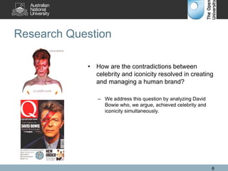 Research Question
• How are the contradictions between
celebrity and iconicity resolved in creating
and managing a human brand?
– We address this question by analyzing David
Bowie who, we argue, achieved celebrity and
iconicity simultaneously.
6
 